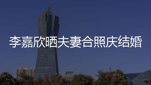 李嘉老公2周高调庆结合照婚1年 示爱欣晒夫妻